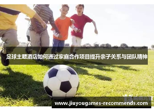 足球主题酒店如何通过家庭合作项目提升亲子关系与团队精神